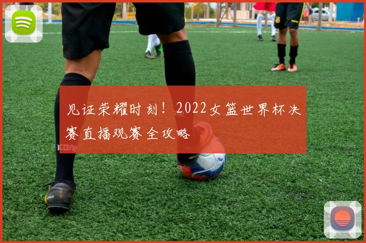 见证荣耀时刻！2022女篮世界杯决赛直播观赛全攻略