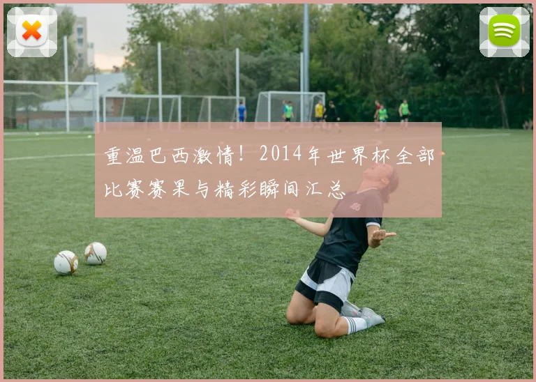 重温巴西激情！2014年世界杯全部比赛赛果与精彩瞬间汇总