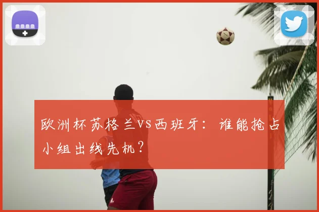 欧洲杯苏格兰vs西班牙：谁能抢占小组出线先机？