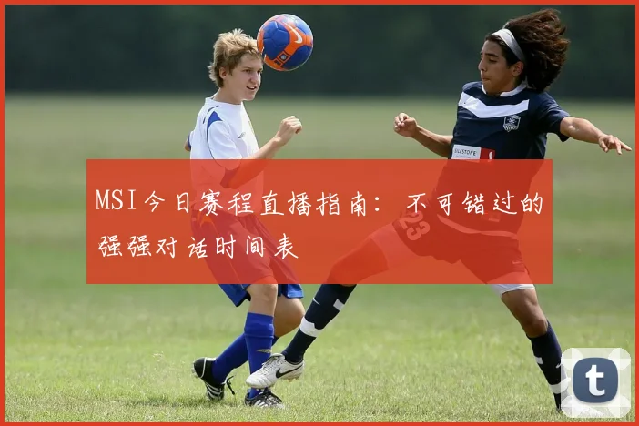 MSI今日赛程直播指南：不可错过的强强对话时间表