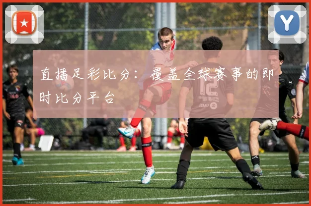 直播足彩比分：覆盖全球赛事的即时比分平台