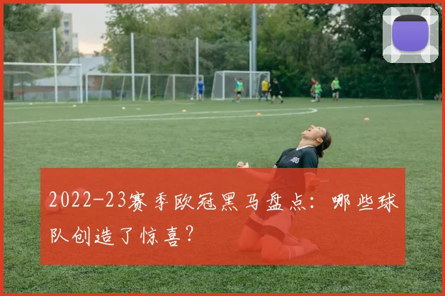 2022-23赛季欧冠黑马盘点:哪些球队创造了惊喜?