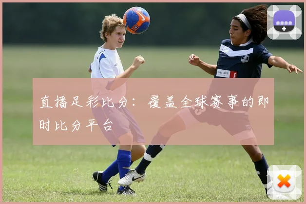 直播足彩比分：覆盖全球赛事的即时比分平台