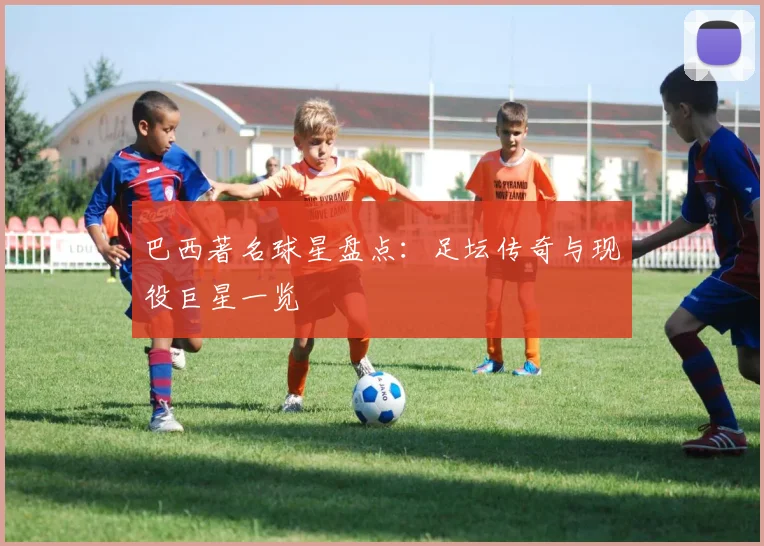 巴西著名球星盘点：足坛传奇与现役巨星一览