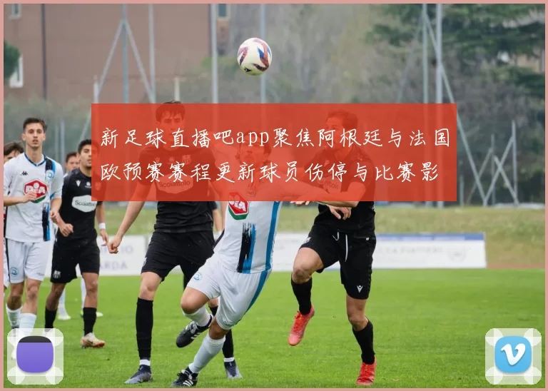 新足球直播吧app聚焦阿根廷与法国欧预赛赛程更新球员伤停与比赛影响