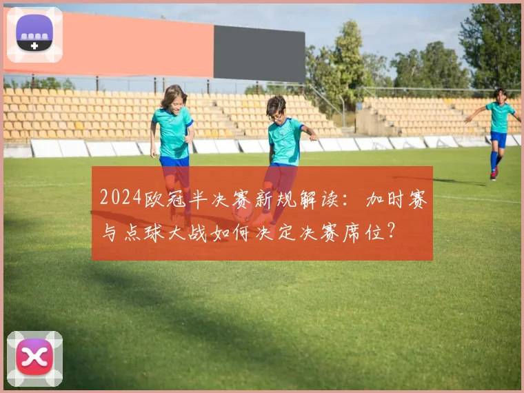 2024欧冠半决赛新规解读:加时赛与点球大战如何决定决赛席位?