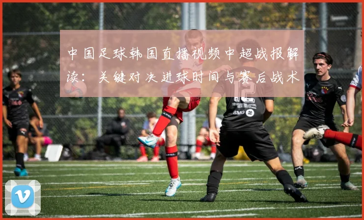 中国足球韩国直播视频中超战报解读：关键对决进球时间与赛后战术调整看点
