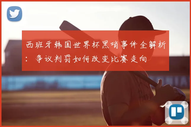 西班牙韩国世界杯黑哨事件全解析：争议判罚如何改变比赛走向