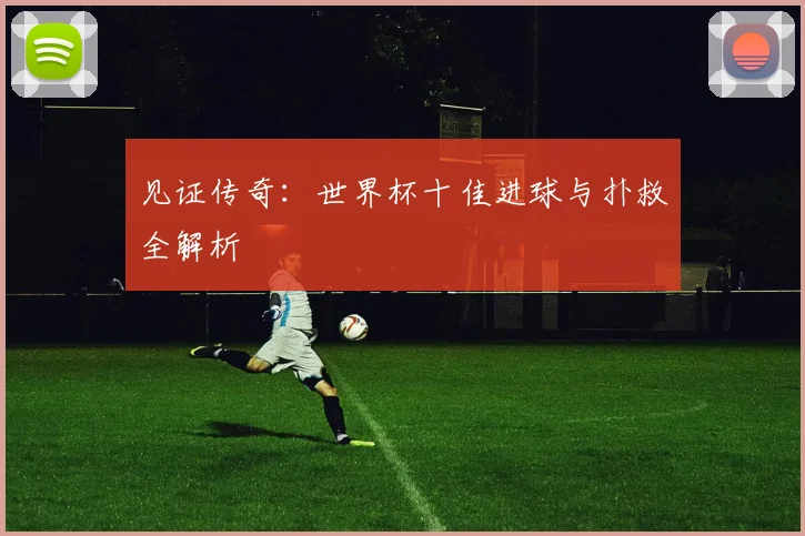 见证传奇：世界杯十佳进球与扑救全解析
