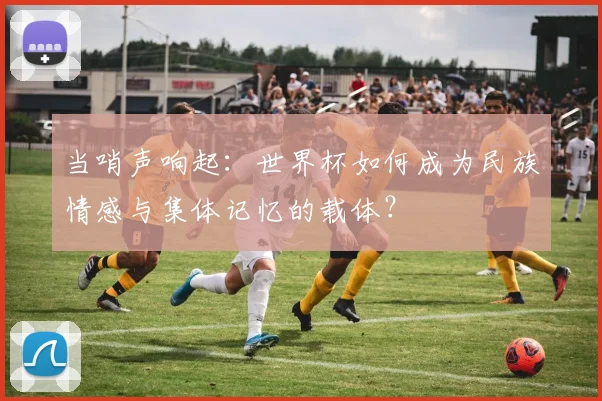 当哨声响起：世界杯如何成为民族情感与集体记忆的载体？